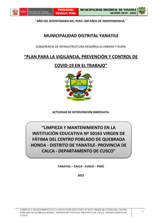 LIMPIEZA Y MANTENIMIENTO EN LA INSTITUCIÓN EDUCATIVA Nª 50163 VIRGEN DE FÁTIMA DEL CENTRO
POBLADO DE QUEBRADA HONDA - DISTRITO DE YANATILE- PROVINCIA DE CALCA - DEPARTAMENTO DE
CUSCO.
1
PROGRAMA
TRABAJA PERÚ
MUNICIPALIDAD DISTRITAL DE YANATILE
GESTIÓN 2019 - 2022
“AÑO DEL BICENTENARIO DEL PERÚ: 200 AÑOS DE INDEPENDENCIA.”
MUNICIPALIDAD DISTRITAL YANATILE
SUBGERENCIA DE INFRAESTRUCTURA DESARROLLO URBANO Y RURAL
“PLAN PARA LA VIGILANCIA, PREVENCIÓN Y CONTROL DE
COVID-19 EN EL TRABAJO”
ACTIVIDAD DE INTERVENCIÓN INMEDIATA:
YANATILE – CALCA - CUSCO – PERÚ
2021
“LIMPIEZA Y MANTENIMIENTO EN LA
INSTITUCIÓN EDUCATIVA Nª 50163 VIRGEN DE
FÁTIMA DEL CENTRO POBLADO DE QUEBRADA
HONDA - DISTRITO DE YANATILE- PROVINCIA DE
CALCA - DEPARTAMENTO DE CUSCO”
 