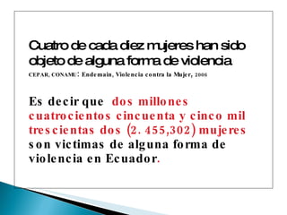 Cuatro de cada diez mujeres han sido objeto de alguna forma de violencia . CEPAR, CONAMU :  Endemain, Violencia contra la Mujer ,  2006 Es decir que  dos millones cuatrocientos cincuenta y cinco mil trescientas dos (2. 455,302) mujeres  son victimas de alguna forma de violencia en Ecuador . 