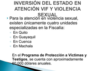 Para la atención en violencia sexual, existen únicamente cuatro unidades especializadas en la Fiscalía: En Quito En Guayaquil En Cuenca En Machala En el  Programa de Protección a Víctimas y Testigos , se cuenta con aproximadamente 60.000 dólares anuales. 