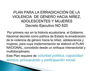 PLAN PARA LA ERRADICACIÓN DE LA VIOLENCIA  DE GÉNERO HACIA NIÑEZ, ADOLESCENTES Y MUJERES Decreto Ejecutivo NO 620 Por primera vez en la historia ecuatoriana, el Gobierno Nacional decretó como política de Estado la erradicación de la violencia de género hacia la niñez, adolescencia y mujeres, para cuya implementación se elaboró el PLAN NACIONAL, concebido desde un enfoque intersectorial y multidisciplinario. Este Plan requiere de  voluntad política, capacidad técnica, presupuesto y participación social. 