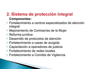2. Sistema de protección integral Componentes: Fortalecimiento a centros especializados de atención integral Mejoramiento de Comisarías de la Mujer Reforma jurídica Desarrollo de protocolos de atención Fortalecimiento a casas de acogida Capacitación a operadores de justicia Fortalecimiento de redes locales  Fortalecimiento a Comités de Vigilancia 
