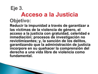 Acceso a la Justicia Objetivo: Reducir la impunidad a través de garantizar a las víctimas de la violencia de género, el acceso a la justicia con gratuidad, celeridad e inmediación; procesos de investigación no revictimizantes; y, la sanción de los delitos, garantizando que la administración de justicia incorpore en su quehacer la comprensión del derecho a una vida libre de violencia como fundamental. Eje 3. 