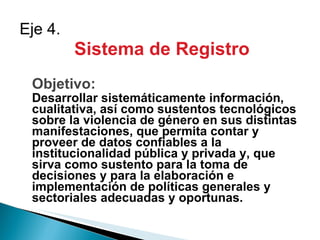 Sistema de Registro Objetivo: Desarrollar sistemáticamente información, cualitativa, así como sustentos tecnológicos sobre la violencia de género en sus distintas manifestaciones, que permita contar y proveer de datos confiables a la institucionalidad pública y privada y, que sirva como sustento para la toma de decisiones y para la elaboración e implementación de políticas generales y sectoriales adecuadas y oportunas. Eje 4.  