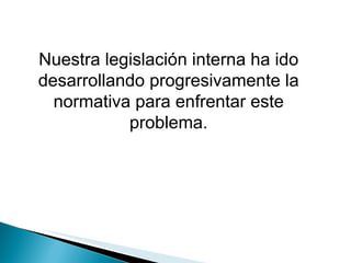 Nuestra legislación interna ha ido desarrollando progresivamente la normativa para enfrentar este problema. 