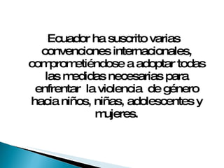 Ecuador ha suscrito varias convenciones internacionales, comprometiéndose a adoptar todas las medidas necesarias para enfrentar  la violencia  de género hacia niños, niñas, adolescentes y mujeres. 