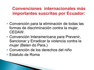 Convenciones  internacionales más importantes suscritas por Ecuador: Convención para la eliminación de todas las formas de discriminación contra la mujer, CEDAW. Convención Interamericana para Prevenir, Sancionar y Erradicar la violencia contra la mujer (Belen do Para.) Convención de los derechos del niño  Estatuto de Roma 