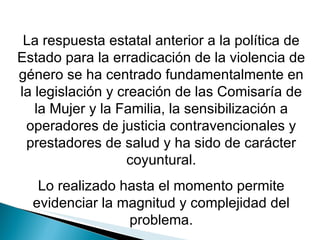 La respuesta estatal anterior a la política de Estado para la erradicación de la violencia de género se ha centrado fundamentalmente en la legislación y creación de las Comisaría de la Mujer y la Familia, la sensibilización a operadores de justicia contravencionales y prestadores de salud y ha sido de carácter coyuntural. Lo realizado hasta el momento permite evidenciar la magnitud y complejidad del problema. 