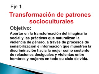 Transformación de patrones socioculturales Objetivo: Aportar en la transformación del imaginario social y las prácticas que naturalizan la violencia de género, a través de procesos de sensibilización e información que muestren la discriminación hacia la mujer como sustento de relaciones desiguales y violentas entre  hombres y mujeres en todo su ciclo de vida. Eje 1. 