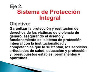 Sistema de Protección Integral Objetivo: Garantizar la protección y restitución de derechos de las víctimas de violencia de género, asegurando el diseño y funcionamiento del sistema de protección integral con la institucionalidad y competencias que lo sustentan, los servicios articulados de salud, educación y protección y, presupuestos estables, permanentes y oportunos. Eje 2. 