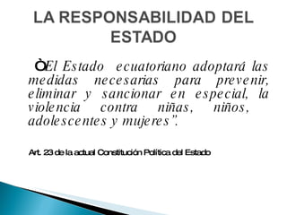  “  El Estado  ecuatoriano adoptará las medidas necesarias para prevenir, eliminar y sancionar en especial, la violencia contra niñas, niños,  adolescentes y mujeres”.   Art. 23 de la actual Constitución Política del Estado 