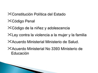 Constitución Política del Estado Código Penal Código de la niñez y adolescencia Ley contra la violencia a la mujer y la familia Acuerdo Ministerial Ministerio de Salud. Acuerdo Ministerial No 3393   Ministerio de Educación 
