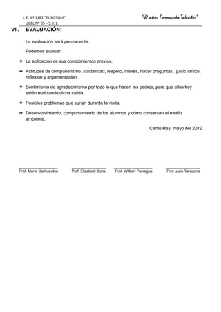 I. E. Nº 1182 “EL BOSQUE”                                          “47 años Formando Talentos”
            UGEL Nº 05 – S. J. L.
VII.      EVALUACIÓN:

          La evaluación será permanente.

          Podemos evaluar:

        La aplicación de sus conocimientos previos.

        Actitudes de compañerismo, solidaridad, respeto, interés, hacer preguntas, juicio crítico,
         reflexión y argumentación.

        Sentimiento de agradecimiento por todo lo que hacen los padres, para que ellos hoy
         estén realizando dicha salida.

        Posibles problemas que surjan durante la visita.

        Desenvolvimiento, comportamiento de los alumnos y cómo conservan el medio
         ambiente.

                                                                                 Canto Rey, mayo del 2012




       ___________________           _________________       ___________________        _________________
       Prof. María Carhuavilca       Prof. Elizabeth Soria   Prof. Wilbert Paniagua     Prof. Julio Tarazona
 