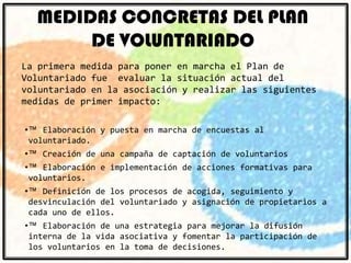 MEDIDAS CONCRETAS DEL PLAN
DE VOLUNTARIADO
La primera medida para poner en marcha el Plan de
Voluntariado fue evaluar la situación actual del
voluntariado en la asociación y realizar las siguientes
medidas de primer impacto:
•™ Elaboración y puesta en marcha de encuestas al
voluntariado.
•™

Creación de una campaña de captación de voluntarios

•™ Elaboración e implementación de acciones formativas para
voluntarios.

•™ Definición de los procesos de acogida, seguimiento y
desvinculación del voluntariado y asignación de propietarios a
cada uno de ellos.
•™ Elaboración de una estrategia para mejorar la difusión
interna de la vida asociativa y fomentar la participación de
los voluntarios en la toma de decisiones.

 