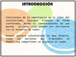 INTRODUCCIÓN
Conscientes de la importancia de la labor del
voluntariado, buscamos trabajar de forma
coordinada, desde el convencimiento de que
muchas
acciones solo pueden ser eficientes
con el esfuerzo de todos.
Aunque nuestro voluntariado es muy diverso,
todas
las
personas
que
trabajamos
en
PRODES.org compartimos un proyecto en común.

 