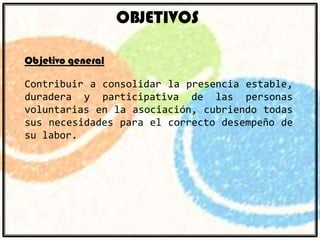 OBJETIVOS
Objetivo general
Contribuir a consolidar la presencia estable,
duradera y participativa de las personas
voluntarias en la asociación, cubriendo todas
sus necesidades para el correcto desempeño de
su labor.

 