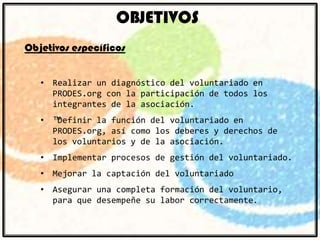 OBJETIVOS
Objetivos específicos
• Realizar un diagnóstico del voluntariado en
PRODES.org con la participación de todos los
integrantes de la asociación.
• ™Definir la función del voluntariado en
PRODES.org, así como los deberes y derechos de
los voluntarios y de la asociación.
• Implementar procesos de gestión del voluntariado.
• Mejorar la captación del voluntariado

• Asegurar una completa formación del voluntario,
para que desempeñe su labor correctamente.

 