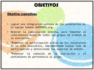 OBJETIVOS
Objetivos específicos
• Lograr una integración exitosa de los voluntarios en
el equipo humano dePRODES.org.
• Mejorar la comunicación interna, para fomentar el
conocimiento mutuo de todos los grupos de trabajo de
la asociación.
• ™Fomentar la participación activa de los voluntarios
en la vida asociativa, implementando nuevas vías de
participación y potenciando los espacios de debate.
• ™Fomentar la cohesión de la asociación
sentimiento de pertenencia al grupo.

y

el

 