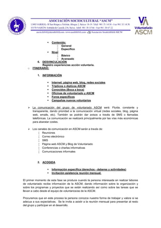  Contenido:
 General
 Específico
 Nivel
 Básico
 Avanzado
6. DESVINCULACIÓN
Registro experiencias acción voluntaria.
o ITINERARIO:
1. INFORMACIÓN
 Internet: página web, blog, redes sociales
 Tripticos o dipticos ASCM
 Conocidos (Boca a boca)
 Oficinas de voluntariado y ASCM
 Foros específicos
 Campañas nuevos voluntarios
 La comunicación del grupo de voluntariado ASCM será: Fluida, constante y
transparente, dando prioridad a la comunicación virtual (redes sociales, blog, página
web, emails, etc). También se podrán dar avisos a través de SMS o llamadas
telefónicas. La comunicación se realizará principalmente por las vías más económicas
para abaratar costes.
 Los canales de comunicación en ASCM serán a través de:
 Reuniones
 Correo electrónico
 SMS
 Página web ASCM y Blog de Voluntariado
 Conferencias o charlas informativas
 Comunicaciones informales
2. ACOGIDA
 Información específica (derechos - deberes y actividades)
 Invitación asistencia reunión mensual.
El primer momento de esta fase se produce cuando la persona interesada en realizar labores
de voluntariado recibe información de la ASCM, dando información sobre la organización y
sobre los programas y proyectos que se están realizando así como sobre las tareas que se
llevan a cabo desde el equipo de voluntarios/as de la ASCM.
Procuramos que en este proceso la persona conozca nuestra forma de trabajar y valore si se
adecua a sus expectativas. Se le invita a asistir a la reunión mensual para presentar al resto
del grupo y participar en el desarrollo.
 
