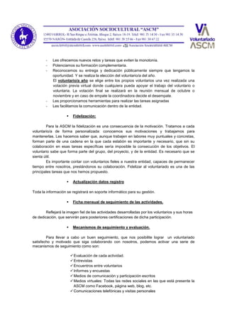- Les ofrecemos nuevos retos y tareas que eviten la monotonía.
- Potenciamos su formación complementaria.
- Reconocemos su entrega y dedicación públicamente siempre que tengamos la
oportunidad. Y se realiza la elección del voluntario/a del año.
El voluntario/a año se elige entre los propios voluntarios una vez realizada una
votación previa virtual donde cualquiera pueda apoyar el trabajo del voluntario o
voluntaria. La votación final se realizará en la reunión mensual de octubre o
noviembre y en caso de empate la coordinadora decide el desempate.
- Les proporcionamos herramientas para realizar las tareas asignadas
- Les facilitamos la comunicación dentro de la entidad.
 Fidelización:
Para la ASCM la fidelización es una consecuencia de la motivación. Tratamos a cada
voluntario/a de forma personalizada: conocemos sus motivaciones y trabajamos para
mantenerlas. Les hacemos saber que, aunque trabajen en labores muy puntuales y concretas,
forman parte de una cadena en la que cada eslabón es importante y necesario, que sin su
colaboración en esas tareas específicas sería imposible la consecución de los objetivos. El
voluntario sabe que forma parte del grupo, del proyecto, y de la entidad. Es necesario que se
sienta útil.
Es importante contar con voluntarios fieles a nuestra entidad, capaces de permanecer
tiempo entre nosotros, prestándonos su colaboración. Fidelizar al voluntariado es una de las
principales tareas que nos hemos propuesto.
 Actualización datos registro
Toda la información se registrará en soporte informático para su gestión.
 Ficha mensual de seguimiento de las actividades.
Reflejará la imagen fiel de las actividades desarrolladas por los voluntarios y sus horas
de dedicación, que servirán para posteriores certificaciones de dicha participación.
 Mecanismos de seguimiento y evaluación.
Para llevar a cabo un buen seguimiento, que nos posibilite lograr un voluntariado
satisfecho y motivado que siga colaborando con nosotros, podemos activar una serie de
mecanismos de seguimiento como son:
Evaluación de cada actividad.
Entrevistas
Encuentros entre voluntarios
Informes y encuestas
Medios de comunicación y participación escritos
Medios virtuales: Todas las redes sociales en las que está presente la
ASCM como Facebook, página web, blog, etc.
Comunicaciones telefónicas y visitas personales
 