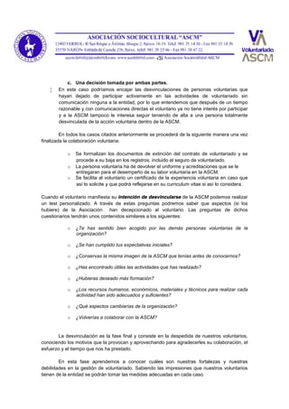 c. Una decisión tomada por ambas partes.
 En este caso podríamos encajar las desvinculaciones de personas voluntarias que
hayan dejado de participar activamente en las actividades de voluntariado sin
comunicación ninguna a la entidad, por lo que entendemos que después de un tiempo
razonable y con comunicaciones directas el voluntario ya no tiene interés por participar
y a la ASCM tampoco le interesa seguir teniendo de alta a una persona totalmente
desvinculada de la acción voluntaria dentro de la ASCM.
En todos los casos citados anteriormente se procederá de la siguiente manera una vez
finalizada la colaboración voluntaria:
o Se formalizan los documentos de extinción del contrato de voluntariado y se
procede a su baja en los registros, incluido el seguro de voluntariado.
o La persona voluntaria ha de devolver el uniforme y acreditaciones que se le
entregaran para el desempeño de su labor voluntaria en la ASCM.
o Se facilita al voluntario un certificado de la experiencia voluntaria en caso que
así lo solicite y que podrá reflejarse en su curriculum vitae si así lo considera.
Cuando el voluntario manifiesta su intención de desvincularse de la ASCM podemos realizar
un test personalizado. A través de estas preguntas podremos saber que aspectos (si los
hubiere) de la Asociación han decepcionado al voluntario. Las preguntas de dichos
cuestionarios tendrán unos contenidos similares a los siguientes:
o ¿Te has sentido bien acogido por las demás personas voluntarias de la
organización?
o ¿Se han cumplido tus expectativas iniciales?
o ¿Conservas la misma imagen de la ASCM que tenías antes de conocernos?
o ¿Has encontrado útiles las actividades que has realizado?
o ¿Hubieras deseado más formación?
o ¿Los recursos humanos, económicos, materiales y técnicos para realizar cada
actividad han sido adecuados y suficientes?
o ¿Qué aspectos cambiarías de la organización?
o ¿Volverías a colaborar con la ASCM?
La desvinculación es la fase final y consiste en la despedida de nuestros voluntarios,
conociendo los motivos que la provocan y aprovechando para agradecerles su colaboración, el
esfuerzo y el tiempo que nos ha prestado.
En esta fase aprendemos a conocer cuáles son nuestras fortalezas y nuestras
debilidades en la gestión de voluntariado. Sabiendo las impresiones que nuestros voluntarios
tienen de la entidad se podrán tomar las medidas adecuadas en cada caso.
 