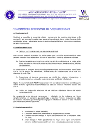 V. CARACTERÍSTICAS ESTRUCTURALES DEL PLAN DE VOLUNTARIADO
A. Objetivo general:
Contribuir a consolidar la presencia estable y duradera de las personas voluntarias en la
asociación, así como su formación para apoyar el cumplimiento de su misión, fomentando la
participación activa y solidaria de las personas con discapacidad y no como meros receptores
de la acción voluntaria.
B. Objetivos específicos:
1- Definir la función de las personas voluntarias en ASCM.
Las funciones serán las acordadas por ambas partes y en función de las características de la
persona voluntaria y las necesidades a cubrir en la entidad, a través de diversas actividades.
2- Orientar la gestión voluntariado cara al apoyo en el cumplimiento de la misión y las
líneas estratégicas de ASCM satisfaciendo al mismo tiempo las expectativas del Plan
de Voluntariado.
La formalización de este plan de voluntariado pretende regular el funcionamiento interno de la
ASCM con la gestión de voluntariado, estableciendo las características únicas que nos
diferencia de otras EAV.
3- Proporcionar al personal remunerado de ASCM los criterios, orientaciones y
procedimientos más adecuados para una correcta gestión del voluntariado.
El plan de voluntariado de la ASCM ha de ser conocido por todo el personal de la entidad, para
valorar de forma significativa el valor añadido que todas las personas voluntarias aportan a la
ASCM.
4- Lograr una integración adecuada de las personas voluntarias dentro del equipo
humano de ASCM.
La convivencia entre personal remunerado y voluntario ha de realizarse de forma
complementaria y con los valores que desde aquí se aceptan. Teniendo en cuenta que todas
las personas voluntarias que forman parte del grupo de voluntariado realizan su labor voluntaria
por una decisión personal y solidaria.
C. Objetivos estratégicos:
1. Promocionar la acción voluntaria
2. Consolidar la formación permanente de las personas voluntarias.
3. Coordinar de forma integral al equipo de voluntariado con la entidad en todas
sus áreas.
4. Amplio trabajo en Redes posibilitando una mayor y más rápida comunicación
así como facilitar la cooperación con otras entidades (asociaciones vecinales,
 