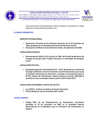 otras asociaciones de discapacidad, centros educativos, asociaciones o clubes
deportivos, administraciones públicas, etc.).
VI. MARCO NORMATIVO:
DERECHO INTERNACIONAL:
 Declaración Universal de los Derechos Humanos, de 10 de diciembre de
1948, aprobada por la Asamblea General de las Naciones Unidas
 Declaración del Milenio de las Naciones Unidas, de septiembre del 2000
LEGISLACIÓN EUROPEA:
 Recomendación R(85), de 21 de junio de 1985, del Comité de Ministros del
Consejo de Europa sobre Trabajo Voluntario en actividades de bienestar
social.
LEGISLACIÓN ESTATAL:
 Estrategia Estatal del Voluntariado 2010 – 2014. Aprobada por acuerdo del
Consejo de Ministros del 23 de diciembre de 2010 (documento que recoje
el resultado del proceso de evaluación, consultas y conclusiones sobre el
III Plan Estatal del Voluntariado, vigente durante el periodo 2005-2009 y
presenta la nueva estrategia estatal a partir de 2010 hasta 2014)
LEGISLACIÓN AUTONÓMICA: XUNTA DE GALICIA
 Ley 10/2011, de 28 de noviembre de Acción Voluntaria
 III Plan Galego de Acción Voluntaria (2011-2014)
OTRAS FUENTES:
 Código Ético de las Organizaciones de Voluntariado, documento
aprobado el 18 de noviembre de 2000 en la Asamblea General
Extraordinaria de la Plataforma para la Promoción del Voluntariado en
España.
 