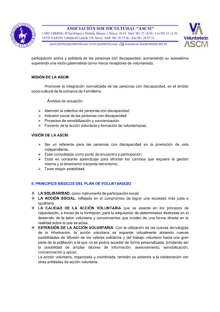 participación activa y solidaria de las personas con discapacidad, aumentando su autoestima
superando una visión paternalista como meros receptores de voluntariado.
MISIÓN DE LA ASCM:
Promover la integración normalizada de las personas con discapacidad, en el ámbito
socio-cultural de la comarca de Ferrolterra.
Ámbitos de actuación:
 Atención al colectivo de personas con discapacidad.
 Inclusión social de las personas con discapacidad.
 Proyectos de sensibilización y concienciación.
 Fomento de la acción voluntaria y formación de voluntarios/as.
VISIÓN DE LA ASCM:
 Ser un referente para las personas con discapacidad en la promoción de vida
independiente.
 Estar consolidada como punto de encuentro y participación.
 Estar en constante aprendizaje para afrontar los cambios que requiere la gestión
interna y el dinamismo creciente del entorno.
 Tener mayor estabilidad.
II. PRINCIPIOS BÁSICOS DEL PLAN DE VOLUNTARIADO
 LA SOLIDARIDAD, como instrumento de participación social.
 LA ACCIÓN SOCIAL, reflejada en el compromiso de lograr una sociedad más justa e
igualitaria.
 LA CALIDAD DE LA ACCIÓN VOLUNTARIA que se asienta en los procesos de
capacitación, a través de la formación, para la adquisición de determinadas destrezas en el
desarrollo de la labor voluntaria y conocimientos que inciden de una forma directa en la
realidad sobre la que se actúa.
 EXTENSIÓN DE LA ACCIÓN VOLUNTARIA: Con la utilización de las nuevas tecnologías
de la información, la acción voluntaria se expande virtualmente abriendo nuevas
posibilidades de difusión de los valores solidarios y del trabajo voluntario hacia una gran
parte de la población a la que no se podría acceder de forma personalizada, brindando así
la posibilidad de ampliar labores de información, asesoramiento, sensibilización,
concienciación y apoyo.
La acción voluntaria, organizada y coordinada, también se extiende a la colaboración con
otras entidades de acción voluntaria.
 