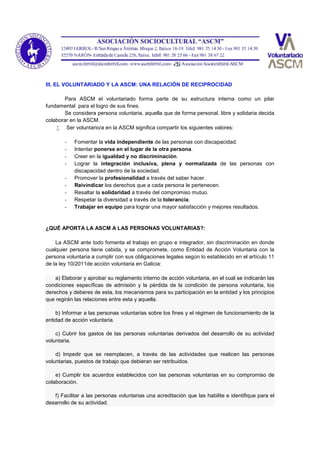III. EL VOLUNTARIADO Y LA ASCM: UNA RELACIÓN DE RECIPROCIDAD
Para ASCM el voluntariado forma parte de su estructura interna como un pilar
fundamental para el logro de sus fines.
Se considera persona voluntaria, aquella que de forma personal, libre y solidaria decida
colaborar en la ASCM.
 Ser voluntario/a en la ASCM significa compartir los siguientes valores:
- Fomentar la vida independiente de las personas con discapacidad.
- Intentar ponerse en el lugar de la otra persona.
- Creer en la igualdad y no discriminación.
- Lograr la integración inclusiva, plena y normalizada de las personas con
discapacidad dentro de la sociedad.
- Promover la profesionalidad a través del saber hacer.
- Reivindicar los derechos que a cada persona le pertenecen.
- Resaltar la solidaridad a través del compromiso mutuo.
- Respetar la diversidad a través de la tolerancia.
- Trabajar en equipo para lograr una mayor satisfacción y mejores resultados.
¿QUÉ APORTA LA ASCM A LAS PERSONAS VOLUNTARIAS?:
La ASCM ante todo fomenta el trabajo en grupo e integrador, sin discriminación en donde
cualquier persona tiene cabida, y se compromete, como Entidad de Acción Voluntaria con la
persona voluntaria a cumplir con sus obligaciones legales según lo establecido en el artículo 11
de la ley 10/2011de acción voluntaria en Galicia:
a) Elaborar y aprobar su reglamento interno de acción voluntaria, en el cual se indicarán las
condiciones específicas de admisión y la pérdida de la condición de persona voluntaria, los
derechos y deberes de esta, los mecanismos para su participación en la entidad y los principios
que regirán las relaciones entre esta y aquella.
b) Informar a las personas voluntarias sobre los fines y el régimen de funcionamiento de la
entidad de acción voluntaria.
c) Cubrir los gastos de las personas voluntarias derivados del desarrollo de su actividad
voluntaria.
d) Impedir que se reemplacen, a través de las actividades que realicen las personas
voluntarias, puestos de trabajo que debieran ser retribuidos.
e) Cumplir los acuerdos establecidos con las personas voluntarias en su compromiso de
colaboración.
f) Facilitar a las personas voluntarias una acreditación que las habilite e identifique para el
desarrollo de su actividad.
 