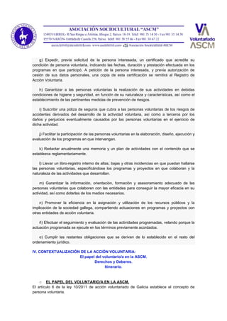 g) Expedir, previa solicitud de la persona interesada, un certificado que acredite su
condición de persona voluntaria, indicando las fechas, duración y prestación efectuada en los
programas en que participó. A petición de la persona interesada, y previa autorización de
cesión de sus datos personales, una copia de esta certificación se remitirá al Registro de
Acción Voluntaria.
h) Garantizar a las personas voluntarias la realización de sus actividades en debidas
condiciones de higiene y seguridad, en función de su naturaleza y características, así como el
establecimiento de las pertinentes medidas de prevención de riesgos.
i) Suscribir una póliza de seguros que cubra a las personas voluntarias de los riesgos de
accidentes derivados del desarrollo de la actividad voluntaria, así como a terceros por los
daños y perjuicios eventualmente causados por las personas voluntarias en el ejercicio de
dicha actividad.
j) Facilitar la participación de las personas voluntarias en la elaboración, diseño, ejecución y
evaluación de los programas en que intervengan.
k) Redactar anualmente una memoria y un plan de actividades con el contenido que se
establezca reglamentariamente.
l) Llevar un libro-registro interno de altas, bajas y otras incidencias en que puedan hallarse
las personas voluntarias, especificándose los programas y proyectos en que colaboran y la
naturaleza de las actividades que desarrollan.
m) Garantizar la información, orientación, formación y asesoramiento adecuado de las
personas voluntarias que colaboren con las entidades para conseguir la mayor eficacia en su
actividad, así como dotarlas de los medios necesarios.
n) Promover la eficiencia en la asignación y utilización de los recursos públicos y la
implicación de la sociedad gallega, compartiendo actuaciones en programas y proyectos con
otras entidades de acción voluntaria.
ñ) Efectuar el seguimiento y evaluación de las actividades programadas, velando porque la
actuación programada se ejecute en los términos previamente acordados.
o) Cumplir las restantes obligaciones que se deriven de lo establecido en el resto del
ordenamiento jurídico.
IV. CONTEXTUALIZACIÓN DE LA ACCIÓN VOLUNTARIA:
El papel del voluntario/a en la ASCM.
Derechos y Deberes.
Itinerario.
o EL PAPEL DEL VOLUNTARIO/A EN LA ASCM.
El artículo 6 de la ley 10/2011 de acción voluntariado de Galicia establece el concepto de
persona voluntaria.
 