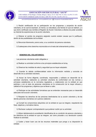 i) Recibir certificación de su participación en los programas y proyectos de acción
voluntaria, en la cual se expresen, al menos, su naturaleza y las fechas en que se realicen, y a
que dicho certificado sea remitido al Registro de Acción Voluntaria a efectos de poder acreditar
su historial de experiencias en la acción voluntaria.
j) Obtener el cambio de programa asignado cuando existan causas que lo justifiquen,
dentro de las posibilidades de la entidad.
k) Renunciar libremente, previo aviso, a su condición de persona voluntaria.
l) Cualesquiera otros derechos reconocidos en el resto del ordenamiento jurídico.
o DEBERES DEL VOLUNTARIO/A:
Las personas voluntarias están obligadas a:
a) Realizar su actividad conforme a los principios establecidos en la ley.
b) Observar las medidas de salud y seguridad que se hayan adoptado.
c) Guardar la debida confidencialidad sobre la información recibida y conocida en
desarrollo de su actividad voluntaria.
d) Actuar de forma diligente, coordinada, responsable y solidaria en desarrollo de la
actividad voluntaria, realizando su actividad voluntaria de conformidad con las normas y
principios establecidos en la normativa reguladora, y colaborando con la entidad en que
participe y con el resto de personas voluntarias en la consecución de la mayor eficacia y
calidad en los programas y objetivos que se lleven a cabo.
e) Participar en las actividades formativas que se entiendan necesarias para un desarrollo
adecuado de la acción voluntaria.
f) Respetar los derechos de las personas destinatarias de su acción voluntaria y de las
demás personas voluntarias con quienes colaboren.
g) Cumplir los compromisos adquiridos con la entidad en que se integren, respetando los
fines, objetivos y normativa interna.
h) Rechazar cualquier contraprestación que pudieran recibir por su actividad.
i) Utilizar debidamente la acreditación identificativa de su condición de persona voluntaria y
los distintivos de la entidad en que se integren, así como proceder a su devolución cuando
finalicen la actividad.
j) Cuidar y hacer buen uso de los recursos materiales que ponga a su disposición la
entidad.
 