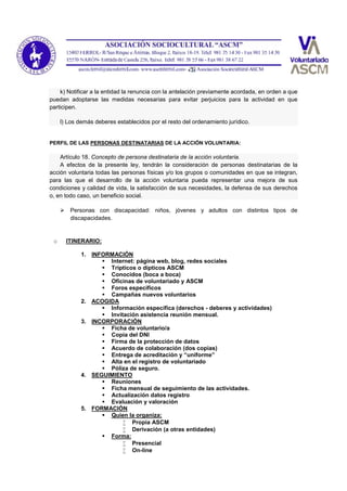 k) Notificar a la entidad la renuncia con la antelación previamente acordada, en orden a que
puedan adoptarse las medidas necesarias para evitar perjuicios para la actividad en que
participen.
l) Los demás deberes establecidos por el resto del ordenamiento jurídico.
PERFIL DE LAS PERSONAS DESTINATARIAS DE LA ACCIÓN VOLUNTARIA:
Artículo 18. Concepto de persona destinataria de la acción voluntaria.
A efectos de la presente ley, tendrán la consideración de personas destinatarias de la
acción voluntaria todas las personas físicas y/o los grupos o comunidades en que se integran,
para las que el desarrollo de la acción voluntaria pueda representar una mejora de sus
condiciones y calidad de vida, la satisfacción de sus necesidades, la defensa de sus derechos
o, en todo caso, un beneficio social.
 Personas con discapacidad: niños, jóvenes y adultos con distintos tipos de
discapacidades.
o ITINERARIO:
1. INFORMACIÓN
 Internet: página web, blog, redes sociales
 Trípticos o dípticos ASCM
 Conocidos (boca a boca)
 Oficinas de voluntariado y ASCM
 Foros específicos
 Campañas nuevos voluntarios
2. ACOGIDA
 Información específica (derechos - deberes y actividades)
 Invitación asistencia reunión mensual.
3. INCORPORACIÓN
 Ficha de voluntario/a
 Copia del DNI
 Firma de la protección de datos
 Acuerdo de colaboración (dos copias)
 Entrega de acreditación y “uniforme”
 Alta en el registro de voluntariado
 Póliza de seguro.
4. SEGUIMIENTO
 Reuniones
 Ficha mensual de seguimiento de las actividades.
 Actualización datos registro
 Evaluación y valoración
5. FORMACIÓN
 Quien la organiza:
 Propia ASCM
 Derivación (a otras entidades)
 Forma:
 Presencial
 On-line
 