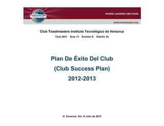 Club Toastmasters Instituto Tecnológico de Veracruz
         Club 2031   Área 13   División E   Distrito 34




      Plan De Éxito Del Club
        (Club Success Plan)
                     2012-2013




              H. Veracruz, Ver. A Julio de 2012
 