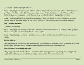 Plan detyra shtëpie –mars 2015 Page 13
Çka paraqesin detyrat e shtëpisë për nxënësin?
Detyrate shtëpisë për nxënësit paraqesin vazhdimin e detyravetë orës mësimore edhe ate shkallën më të lartë të punës së
tyre të pavarurMekëte nxënësit aftësohen per punë të pavarur,verifikojnë dituritëe tyre ,shkathtësitë,shprehitëdhe
zhvillohet ndjenja për përgjegjsinë e punës dhe mësimin që kontribojnënë drejtimtë përgaditjes për mësim.
Detyrate shtëpisë jan gjithashtu të rëndësishmesa edhe puna e orës mësimore.Për ate ështe e rëndësishme që mirë të
kuptohet dhe drejt të zbatohet .Vetëm në këtë mënyrë i ndihmohet nxënësit që ti rezymoj konkluzionet pavarsisht.
Llojet e detyrave të shtëpisë
1.Qëllimet e përgjithshme:
Detyrate shtëpisë për vazhdimin e punës mësimore-detyra për verifikimin e materiait të ri që është mësuar.Për zgjidhjen e
detyravenxënësit duhet të zbatojnëshkathtësitëe mësuara në klasë.
Detyrate shtëpisë sihyrjepër mësimin e njësisësë re mësimore dhe mbizotrimin e materialit të ri,i paraparëpër orën e
rradhës
Qëllimet didaktike
Detyrat e shtëpisë për reprodukimtë asaj që është punuar gjat orës mësimore.Arsimtarëtduhetti ikin detyraveqë kërkojnë
reprodukimittë thjeshtë të diturisë ,respektivishtdetyra që duhet të përshkruhen formulimenga libri.
Detyrat e shtëpisë sipas teknikës së punimit
1.Detyratgojoreqe nënkuptojnëverifikimin e materialit nga libri ,analiza gramatikoregojore,përgaditjeepërgjigjevetë
pyetjeve të parashtruara ,nësekërkohettë prezentojnëinformacione të cilat nxënësit i kan punuar.
 