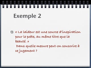 Exemple 2

« La laideur est une source d'inspiration
pour le poète, au même titre que la
beauté. »
 Dans quelle mesure peut-on souscrire à
ce jugement ?
 