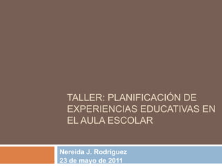 TALLER: PLANIFICACIÓN DE
  EXPERIENCIAS EDUCATIVAS EN
  EL AULA ESCOLAR


Nereida J. Rodríguez
23 de mayo de 2011
 