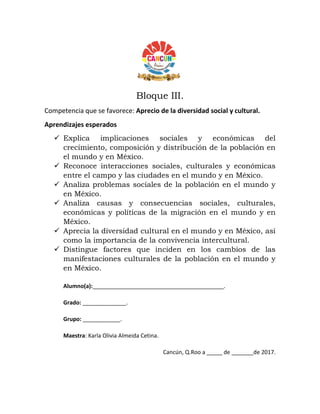 Bloque III.
Competencia que se favorece: Aprecio de la diversidad social y cultural.
Aprendizajes esperados
 Explica implicaciones sociales y económicas del
crecimiento, composición y distribución de la población en
el mundo y en México.
 Reconoce interacciones sociales, culturales y económicas
entre el campo y las ciudades en el mundo y en México.
 Analiza problemas sociales de la población en el mundo y
en México.
 Analiza causas y consecuencias sociales, culturales,
económicas y políticas de la migración en el mundo y en
México.
 Aprecia la diversidad cultural en el mundo y en México, así
como la importancia de la convivencia intercultural.
 Distingue factores que inciden en los cambios de las
manifestaciones culturales de la población en el mundo y
en México.
Alumno(a):__________________________________________.
Grado: ______________.
Grupo: ____________.
Maestra: Karla Olivia Almeida Cetina.
Cancún, Q.Roo a _____ de _______de 2017.
 