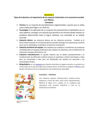 Secuencia 3
Tipos de industrias y la importancia de los espacios industriales en la economía mundial
y en México.
Conceptos
 Técnica: Es un conjunto de procedimientos reglamentados y pautas que se utiliza
como medio para llegar a un cierto fin.
 Tecnología: Es la aplicación de un conjunto de conocimientos y habilidades con un
claro objetivo: conseguir una solución que permita al ser humano desde resolver un
problema determinado hasta el lograr satisfacer una necesidad en un ámbito
concreto.
 Industria básica: Las industrias básicas son las industrias primarias. También se le
llama industria pesada. En la industria básica se pueden distinguir las industrias por sectores
como son la metalúrgica, la petrolera, la química y la extractiva.
 Industria de bienes de equipo: Son aquellas que se dedican a transformar los productos
semielaborados en equipos productivos para equipar las industrias, esto es fabricación de
maquinaria, equipos electrónicos, etc.
 Industria manufacturera: Es aquella industria que se dedica excluyentemente a la
transformación de diferentes materias primas en productos y bienes terminados y listos
para ser consumidos o bien para ser distribuidos por quienes los acercarán a los
consumidores finales.
 Maquiladora: es una empresa que importa materiales sin pagar aranceles; su producto se
comercializa en el país de origen de la materia prima. El término se originó en México, país
donde el fenómeno de las maquiladoras está ampliamente extendido.
Actividad 1 - Individual
Una industria requiere infraestructura, materia prima,
máquinas y mano de obra, entre otros requerimientos.
Observa la figura 4.9 y explica en tu cuaderno qué
representa este proceso industrial y cuál es su
importancia económica.
 