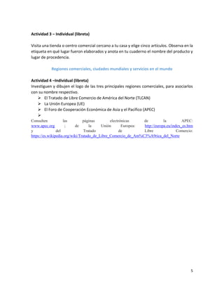 5
Actividad 3 – Individual (libreta)
Visita una tienda o centro comercial cercano a tu casa y elige cinco artículos. Observa en la
etiqueta en qué lugar fueron elaborados y anota en tu cuaderno el nombre del producto y
lugar de procedencia.
Regiones comerciales, ciudades mundiales y servicios en el mundo
Actividad 4 –Individual (libreta)
Investiguen y dibujen el logo de las tres principales regiones comerciales, para asociarlos
con su nombre respectivo.
 El Tratado de Libre Comercio de América del Norte (TLCAN)
 La Unión Europea (UE)
 El Foro de Cooperación Económica de Asia y el Pacífico (APEC)

Consulten las páginas electrónicas de la APEC:
www.apec.org ; de la Unión Europea: http://europa.eu/index_es.htm
y del Tratado de Libre Comercio:
https://es.wikipedia.org/wiki/Tratado_de_Libre_Comercio_de_Am%C3%A9rica_del_Norte
 