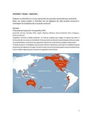 7
Actividad 5 –Equipo – Exposición.
Elaboren un planisferio en el que representen los acuerdos comerciales por continente.
Nota: Los mapas pueden ir ilustrados con los logotipos de cada acuerdo comercial e
Investiguen los propósitos de su acuerdo comercial.
Ejemplo.
El Acuerdo de Asociación Transpacífico (TPP)
Australia, Brunei, Canadá, Chile, Japón, Malasia, México, Nueva Zelanda, Perú, Singapur,
EEUU y Vietnam
Propósitos: Comercio y Medio Ambiente.- Se incluirán medidas para mitigar el impacto que tiene el
intercambiodemercancíasenelambiente.Porloquehabráunalistadecompromisosgeneralesparaevitar
elcambioclimático,mecanismosdecooperación,solucióndecontroversiasymedidasinstitucionales.
*Entradatemporal.-Lafinalidadesquelospaíseseliminenrestriccionesypermitanlamovilidadtemporal
depersonasdenegociosenlaregión.Aunqueentodomomentolospaísespodránpreservarelderechode
tomarmedidasmigratoriasparamantenerlaseguridadenlasfronteras.
 
