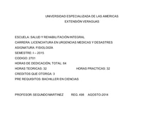 UNIVERSIDAD ESPECIALIZADA DE LAS AMERICAS
EXTENSIÓN VERAGUAS
ESCUELA: SALUD Y REHABILITACIÓN INTEGRAL
CARRERA: LICENCIATURA EN URGENCIAS MEDICAS Y DESASTRES
ASIGNATURA: FISIOLOGÍA
SEMESTRE: I – 2015
CODIGO: 2701
HORAS DE DEDICACIÓN, TOTAL: 64
HORAS TEORICAS: 32 HORAS PRACTICAS: 32
CREDITOS QUE OTORGA: 3
PRE REQUISITOS: BACHILLER EN CIENCIAS
PROFESOR:SEGUNDO MARTINEZ REG. 498 AGOSTO-2014
 