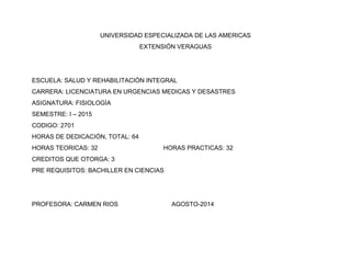 UNIVERSIDAD ESPECIALIZADA DE LAS AMERICAS 
EXTENSIÓN VERAGUAS 
ESCUELA: SALUD Y REHABILITACIÓN INTEGRAL 
CARRERA: LICENCIATURA EN URGENCIAS MEDICAS Y DESASTRES 
ASIGNATURA: FISIOLOGÍA 
SEMESTRE: I – 2015 
CODIGO: 2701 
HORAS DE DEDICACIÓN, TOTAL: 64 
HORAS TEORICAS: 32 HORAS PRACTICAS: 32 
CREDITOS QUE OTORGA: 3 
PRE REQUISITOS: BACHILLER EN CIENCIAS 
PROFESORA: CARMEN RIOS AGOSTO-2014 
 