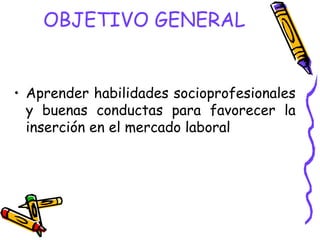 OBJETIVO GENERAL


• Aprender habilidades socioprofesionales
  y buenas conductas para favorecer la
  inserción en el mercado laboral
 