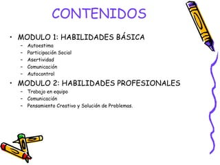 CONTENIDOS
• MODULO 1: HABILIDADES BÁSICA
  –   Autoestima
  –   Participación Social
  –   Asertividad
  –   Comunicación
  –   Autocontrol

• MODULO 2: HABILIDADES PROFESIONALES
  – Trabajo en equipo
  – Comunicación
  – Pensamiento Creativo y Solución de Problemas.
 