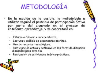 METODOLOGÍA
• En la medida de lo posible, la metodología a
  utilizar seguirá el principio de participación activa
  por parte del alumnado en el proceso de
  enseñanza-aprendizaje, y se concretará en:

   – Estudio autónomo e independiente.
   – Lectura y análisis de documentos escritos.
   – Uso de recursos tecnológicos.
   – Participación activa y reflexiva en los foros de discusión
     diseñados para este fin.
   – Realización de actividades teórico-prácticas.
 