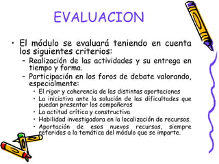 EVALUACION
• El módulo se evaluará teniendo en cuenta
  los siguientes criterios:
  – Realización de las actividades y su entrega en
    tiempo y forma.
  – Participación en los foros de debate valorando,
    especialmente:
     • El rigor y coherencia de las distintas aportaciones
     • La iniciativa ante la solución de las dificultades que
       puedan presentar los compañeros
     • La actitud crítica y constructiva
     • Habilidad investigadora en la localización de recursos.
     • Aportación de esos nuevos recursos, siempre
       referidos a la temática del módulo que se imparte.
 