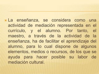 La enseñanza, se considera como una actividad de mediación representada en el currículo, y el alumno. Por tanto, el maestro, a través de la actividad de la enseñanza, ha de facilitar el aprendizaje del alumno, para lo cual dispone de algunos elementos, medios o recursos, de los que se ayuda para hacer posible su labor de mediación cultural.