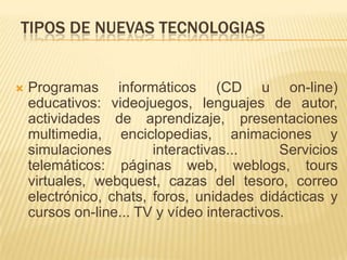 TIPOS DE NUEVAS TECNOLOGIASProgramas informáticos (CD u on-line) educativos: videojuegos, lenguajes de autor, actividades de aprendizaje, presentaciones multimedia, enciclopedias, animaciones y simulaciones interactivas... Servicios telemáticos: páginas web, weblogs, tours virtuales, webquest, cazas del tesoro, correo electrónico, chats, foros, unidades didácticas y cursos on-line... TV y vídeo interactivos.