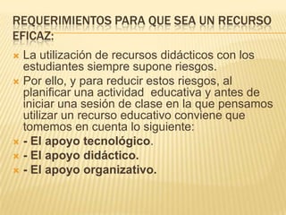 Requerimientos para que sea un recurso eficaz: La utilización de recursos didácticos con los estudiantes siempre supone riesgos.Por ello, y para reducir estos riesgos, al planificar una actividad  educativa y antes de iniciar una sesión de clase en la que pensamos utilizar un recurso educativo conviene que tomemos en cuenta lo siguiente:- El apoyo tecnológico. - El apoyo didáctico.- El apoyo organizativo. 