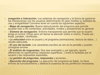 avegación e interacción. Los sistemas de navegación y la forma de gestionar las interacciones con los usuarios determinarán en gran medida su facilidad de uso y amigabilidad Conviene tener en cuenta los siguientes aspectos:- Mapa de navegación. Buena estructuración del programa que permite acceder bien a los contenidos, actividades, niveles y prestaciones en general.- Sistema de navegación. Entorno transparente que permite que el usuario tenga el control. Eficaz pero sin llamar la atención sobre si mismo. Puede ser : lineal, paralelo, ramificado...- La velocidad entre el usuario y el programa (animaciones, lectura de datos…) resulta adecuada.- El uso del teclado. Los caracteres escritos se ven en la pantalla y pueden corregirse errores.- El análisis de respuestas. Que sea avanzado y, por ejemplo, ignore diferencias no significativas (espacios superfluos...) entre lo tecleado por el usuario y las respuestas esperadas.- La gestión de preguntas, respuestas y acciones...- Ejecución del programa. La ejecución del programa es fiable, no tiene errores de funcionamiento y detecta la ausencia de los periféricos necesarios.