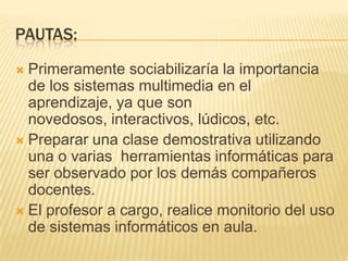 PAUTAS:Primeramente sociabilizaría la importancia de los sistemas multimedia en el aprendizaje, ya que son novedosos, interactivos, lúdicos, etc.Preparar una clase demostrativa utilizando una o varias  herramientas informáticas para ser observado por los demás compañeros docentes.El profesor a cargo, realice monitorio del uso de sistemas informáticos en aula.